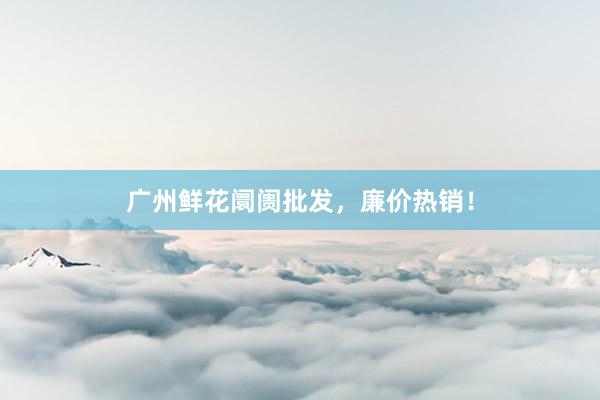 广州鲜花阛阓批发，廉价热销！