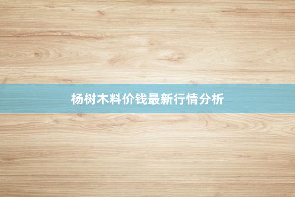 杨树木料价钱最新行情分析